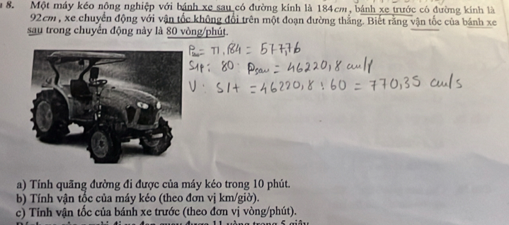 Một máy kéo nông nghiệp với bánh xe sau có đường kính là 184cm, bánh xe trước có đường kính là
92cm , xe chuyển động với vận tốc không đổi trên một đoạn đường thẳng. Biết răng vận tốc của bánh xe 
sau trong chuyển động này là 80 vòng/phút. 
a) Tính quãng đường đi được của máy kéo trong 10 phút. 
b) Tính vận tốc của máy kéo (theo đơn vị km/giờ). 
c) Tính vận tốc của bánh xe trước (theo đơn vị vòng/phút).