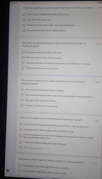 E£ 22:24
What was a significant social change brought about by Viking assembilies? * 1 pom
Women were excluded from political discussions.
Only men could vote on laws.
Women had almost equal rights and active participation.
The assemblies were only for millitary leaders.
What was one significant economic role of Jewish money lenders in
medieval England? 1 point!
They were primarily involved in agriculture.
They controlled all trade routes in England.
They were essential for financing royal projects and avoiding tax increases.
They provided free loans to all citizens.
What was the significance of Jewish contributions to the economy of * 1 point
medieval England?
They were the primary landowners in England.
They contributed significantly to royal income despite being a small population.
They were mainly involved in farming.
They had no influence on the economy.
What was the significance of York during the Anglo-Saxon period? 1 point
It was known for its agricultural production and had no urban development.
It was primanly a military outpost with no significant trade.
It was the largest town in the north of England and served as the center of Anglo
Saxon government and Church.
It was a small fishing village with limited influence.
This is a required question
What was one major impact of Viking migration on York's population?* 1 point
The population decreased significantly due to conflict.
The population surged from 1,000 to around 15,000.