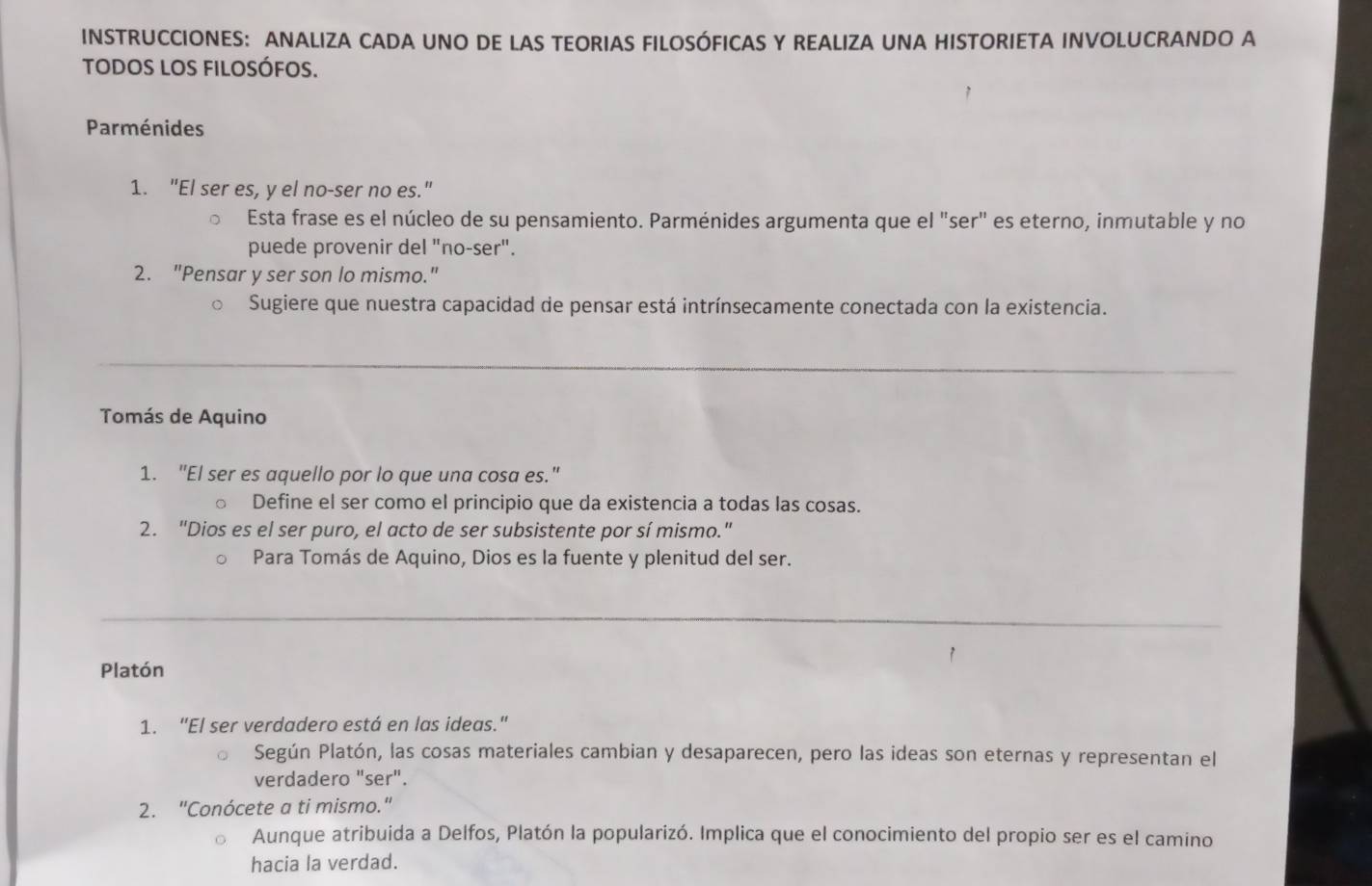 INSTRUCCIONES: ANALIZA CADA UNO DE LAS TEORIAS FILOSÓFICAS Y REALIZA UNA HISTORIETA INVOLUCRANDO A 
todos los filosófos. 
Parménides 
1. "El ser es, y el no-ser no es." 
Esta frase es el núcleo de su pensamiento. Parménides argumenta que el "ser" es eterno, inmutable y no 
puede provenir del "no-ser". 
2. "Pensar y ser son lo mismo." 
Sugiere que nuestra capacidad de pensar está intrínsecamente conectada con la existencia. 
_ 
_ 
Tomás de Aquino 
1. "El ser es aquello por lo que una cosa es." 
Define el ser como el principio que da existencia a todas las cosas. 
2. "Dios es el ser puro, el acto de ser subsistente por sí mismo." 
Para Tomás de Aquino, Dios es la fuente y plenitud del ser. 
_ 
Platón 
1. “El ser verdadero está en las ideas." 
Según Platón, las cosas materiales cambian y desaparecen, pero las ideas son eternas y representan el 
verdadero "ser". 
2. "Conócete a ti mismo." 
Aunque atribuida a Delfos, Platón la popularizó. Implica que el conocimiento del propio ser es el camino 
hacia la verdad.