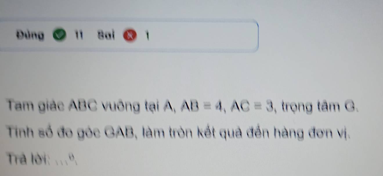 Đùng 1 Sai 
Tam giác ABC vuông tại A, AB=4, AC=3 , trọng tâm G. 
Tinh số đo góc GAB, làm tròn kết quả đến hàng đơn vị. 
Tra lời: ...º.