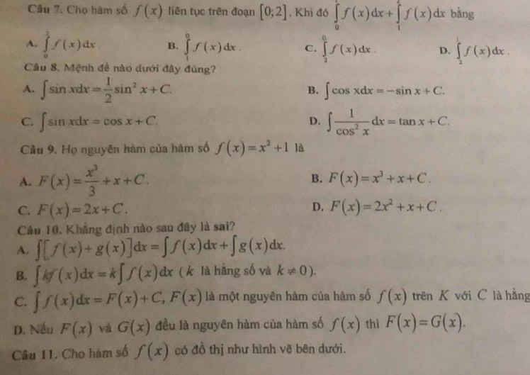 Cho hàm số f(x) liên tục trên đoạn [0;2]. Khi đó ∈tlimits _0^(1f(x)dx+∈tlimits _1^2f(x)dx bàng
A. ∈tlimits _0^3f(x)dx B. ∈tlimits _1^0f(x)dx. C. ∈tlimits _2^0f(x)dx. D. ∈tlimits _2^1f(x)dx.
Câu 8. Mệnh đề nào dưới đây đủng?
A. ∈t sin xdx=frac 1)2sin^2x+C.
B. ∈t cos xdx=-sin x+C.
C. ∈t sin xdx=cos x+C. ∈t  1/cos^2x dx=tan x+C.
D.
Cầu 9. Họ nguyên hàm của hàm số f(x)=x^2+1 là
A. F(x)= x^3/3 +x+C. B. F(x)=x^3+x+C.
D.
C. F(x)=2x+C. F(x)=2x^2+x+C.
Câu 10, Khẳng định nào sau đây là sai?
A. ∈t [f(x)+g(x)]dx=∈t f(x)dx+∈t g(x)dx.
B. ∈t kf(x)dx=k∈t f(x)dx ( k là hàng số và k!= 0).
C. ∈t f(x)dx=F(x)+C,F(x) là một nguyên hàm của hàm số f(x) trên K với C là hằng
D. Nếu F(x) và G(x) đều là nguyên hàm của hàm số f(x) thì F(x)=G(x).
Câu 11. Cho hàm số f(x) có đồ thị như hình vẽ bên dưới.