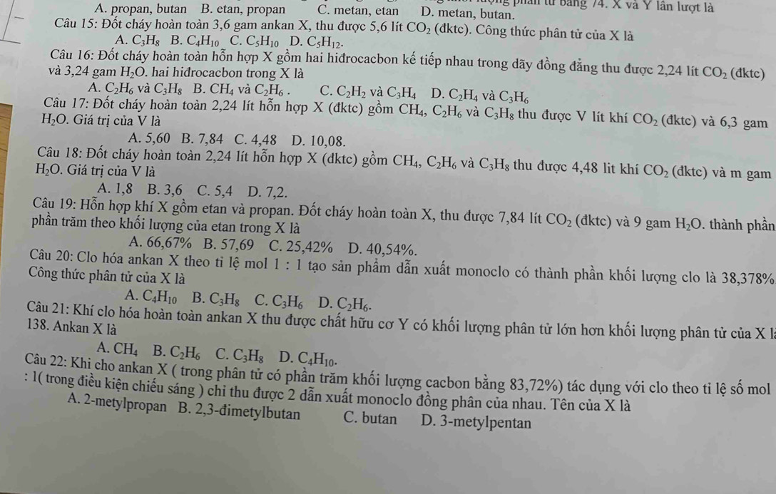 ộng phân từ Bảng 74. X và Y lần lượt là
A. propan, butan B. etan, propan C. metan, etan D. metan, butan.
Câu 15: Đốt cháy hoàn toàn 3,6 gam ankan X, thu được 5,6 lít CO_2 (đktc) 0. Công thức phân tử của X là
A. C_3H_8 B. C_4H_10 C. C_5H_10 D. C_5H_12.
Câu 16: Đốt cháy hoàn toàn hỗn hợp X gồm hai hiđrocacbon kế tiếp nhau trong dãy đồng đẳng thu được 2,24 lít
và 3,24 gam H_2O. hai hiđrocacbon trong X là CO_2 (đktc)
A. C_2H_6 và C_3H_8 B. CH_4 và C_2H_6. C. C_2H_2 và C_3H_4 D. C_2H_4 và C_3H_6
Câu 17 : Đốt cháy hoàn toàn 2,24 lít hỗn hợp X (đktc) gồm CH_4,C_2H_6 và C_3H_8 thu được V lít khí CO_2
H_2O. Giá trị của V là (đktc) và 6,3 gam
A. 5,60 B. 7,84 C. 4,48 D. 10,08.
Câu 18: Đốt cháy hoàn toàn 2,24 lít hỗn hợp X (đktc) gồm CH_4,C_2H_6 và C_3H_8 thu được 4,48 lit khí CO_2
H_2O.  Giá trị của V là (đktc) và m gam
A. 1,8 B. 3,6 C. 5,4 D. 7,2.
Câu 19: Hỗn hợp khí X gồm etan và propan. Đốt cháy hoàn toàn X, thu được 7,84 lít CO_2 (đktc) và 9 gam H_2O
phần trăm theo khối lượng của etan trong X là  . thành phần
A. 66,67% B. 57,69 C. 25,42% D. 40,54%.
Câu 20: Clo hóa ankan X theo tỉ lệ mol 1:1 tạo sản phẩm dẫn xuất monoclo có thành phần khối lượng clo là 38,378%
Công thức phân tử ciaXla
A. C_4H_10 B. C_3H_8 C. C_3H_6 D. C_2H_6.
Câu 21: Khí clo hóa hoàn toàn ankan X thu được chất hữu cơ Y có khối lượng phân tử lớn hơn khối lượng phân tử của X l
138. Ankan X là
A. CH_4 B. C_2H_6 C. C_3H_8 D. C_4H_10.
Câu 22: Khi cho ankan X ( trong phân tử có phần trăm khối lượng cacbon bằng 83,72%) tác dụng với clo theo ti lệ số mol
: 1( trong điều kiện chiếu sáng ) chi thu được 2 dẫn xuất monoclo đồng phân của nhau. Tên của X là
A. 2-metylpropan B. 2,3-đimetylbutan C. butan D. 3-metylpentan