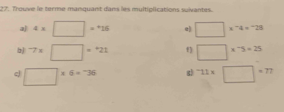 Trouve le terme manquant dans les multiplications suivantes. 
a) 4* □ =^+16 □ *^-4=^-28
e) 
f) 
b) ^-7* □ =^+21 □ *^-5=25
g) 
c) □ * 6=^-36^-11* □ =77