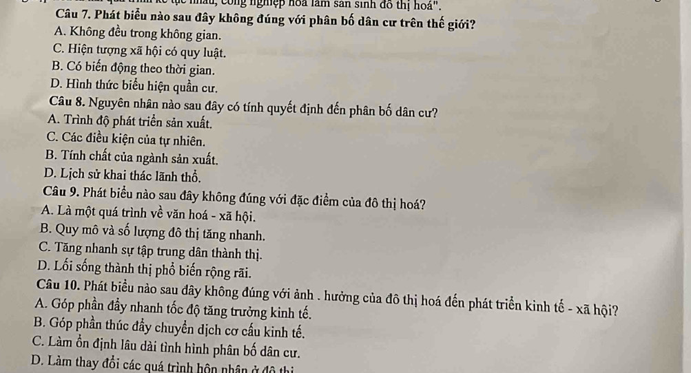 hấu, công nghiệp hoa làm sân sinh đồ thị hoá".
Câu 7. Phát biểu nào sau đây không đúng với phân bố dân cư trên thế giới?
A. Không đều trong không gian.
C. Hiện tượng xã hội có quy luật.
B. Có biến động theo thời gian.
D. Hình thức biểu hiện quần cư.
Câu 8. Nguyên nhân nào sau đây có tính quyết định đến phân bố dân cư?
A. Trình độ phát triển sản xuất.
C. Các điều kiện của tự nhiên.
B. Tính chất của ngành sản xuất.
D. Lịch sử khai thác lãnh thổ.
Câu 9. Phát biểu nào sau đây không đúng với đặc điểm của đô thị hoá?
A. Là một quá trình về văn hoá - xã hội.
B. Quy mô và số lượng đô thị tăng nhanh.
C. Tăng nhanh sự tập trung dân thành thị.
D. Lối sống thành thị phổ biến rộng rãi.
Câu 10. Phát biểu nào sau đây không đúng với ảnh . hưởng của đô thị hoá đến phát triển kinh tế - xã hội?
A. Góp phần đầy nhanh tốc độ tăng trưởng kinh tế.
B. Góp phần thúc đầy chuyển dịch cơ cấu kinh tế.
C. Làm ổn định lâu dài tình hình phân bố dân cư.
D. Làm thay đổi các quá trình hôn nhân ở đô thị