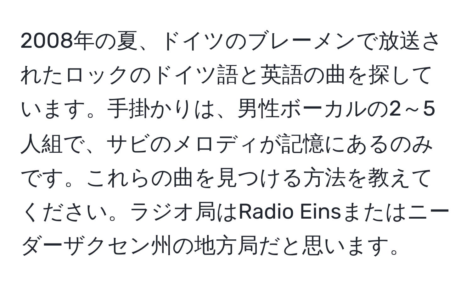 2008年の夏、ドイツのブレーメンで放送されたロックのドイツ語と英語の曲を探しています。手掛かりは、男性ボーカルの2～5人組で、サビのメロディが記憶にあるのみです。これらの曲を見つける方法を教えてください。ラジオ局はRadio Einsまたはニーダーザクセン州の地方局だと思います。