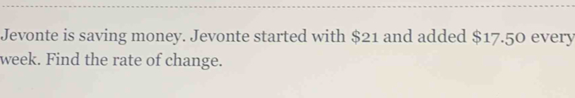 Jevonte is saving money. Jevonte started with $21 and added $17.50 every
week. Find the rate of change.