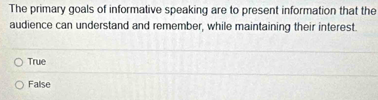 The primary goals of informative speaking are to present information that the
audience can understand and remember, while maintaining their interest.
True
False