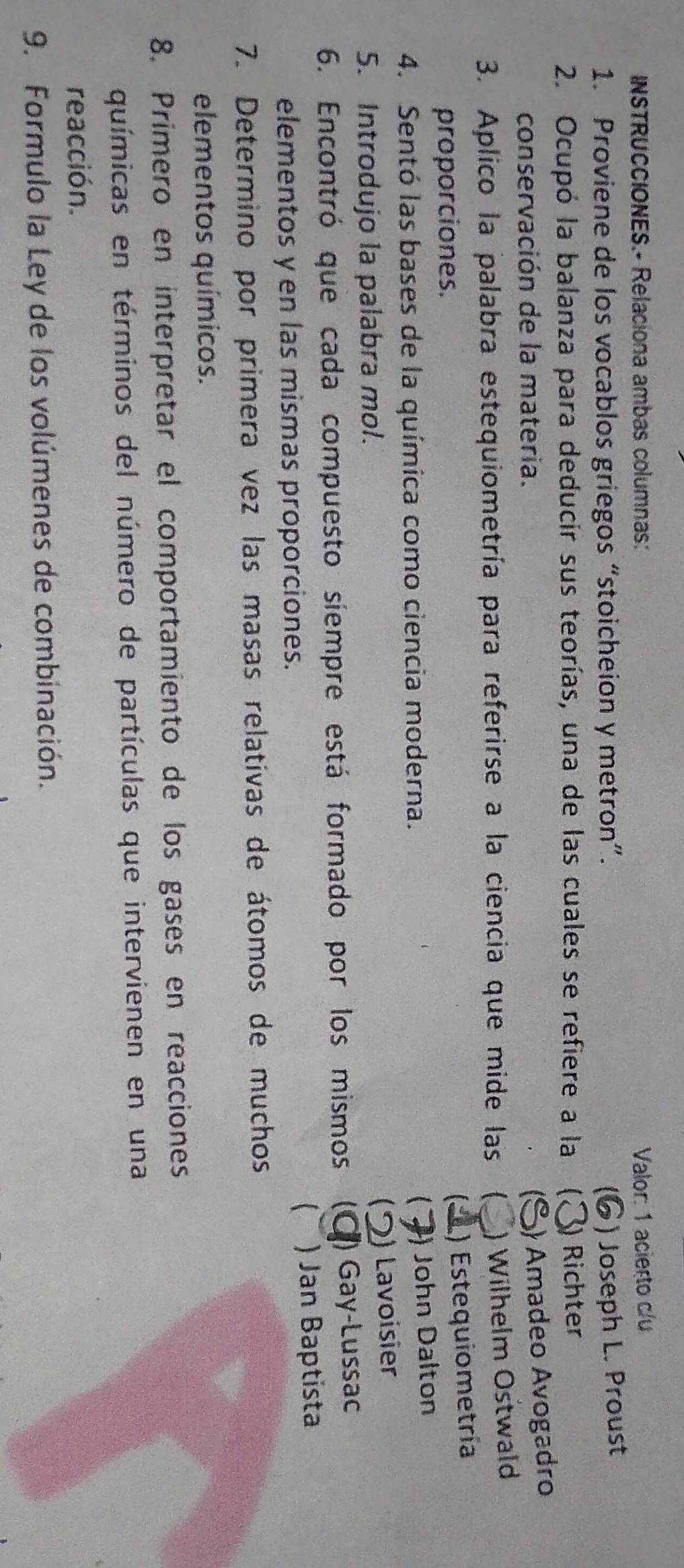 INSTRUCCIONES.- Relaciona ambas columnas: Valor: 1 acieçto c/u
1. Proviene de los vocablos griegos “stoicheion y metron”.
) Joseph L. Proust
2. Ocupó la balanza para deducir sus teorías, una de las cuales se refiere a la (. ) Richter
conservación de la materia.
) Amadeo Avogadro
3. Aplico la palabra estequiometría para referirse a la ciencia que mide las ( ) Wilhelm Ostwald
proporciones.
(、 ) Estequiometría
4. Sentó las bases de la química como ciencia moderna.
 ) John Dalton
5. Introdujo la palabra mol.
) Lavoisier
6. Encontró que cada compuesto siempre está formado por los mismos (C ) Gay-Lussac
C
elementos y en las mismas proporciones. ) Jan Baptista
7. Determino por primera vez las masas relativas de átomos de muchos
elementos químicos.
8. Primero en interpretar el comportamiento de los gases en reacciones
químicas en términos del número de partículas que intervienen en una
reacción.
9. Formulo la Ley de los volúmenes de combinación.