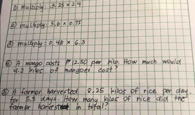 ①multiply : 3.25* 2.4
③ multiply: 5.6* 0.75
③ muctiply 0.48* 6.3
④ A mango costs 12. 50 per kilo. How much would
41. 2 kilos of mangoes cost? 
⑤ A farmer harvested 8 25 kilos of rice pen day. 
for 5. 5 days. How many kilos of nice did the 
farmer hanvesto in tofal?