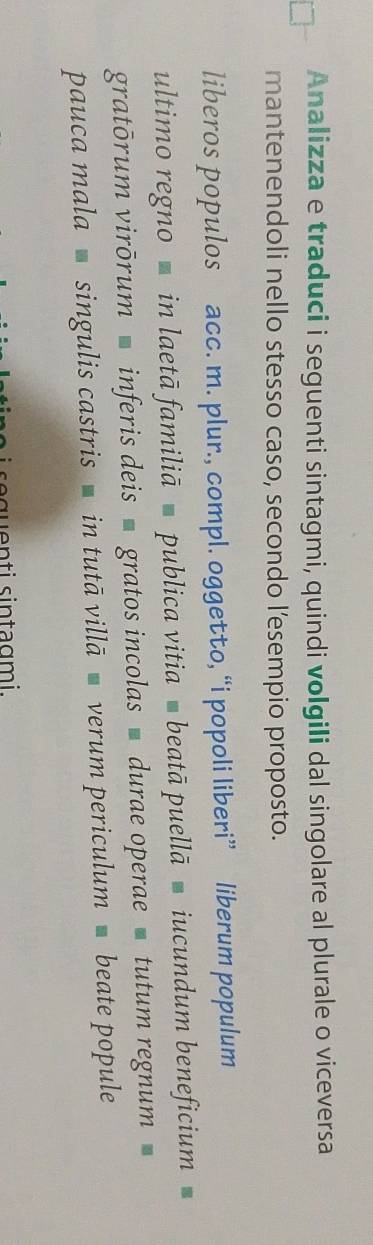 Analizza e traduci i seguenti sintagmi, quindi volgili dal singolare al plurale o viceversa 
mantenendoli nello stesso caso, secondo l’esempio proposto. 
liberos populos acc. m. plur., compl. oggetto, “i popoli liberi” liberum populum 
ultimo regno ć in laetā familiā ć publica vitia ć beatā puellā ć iucundum beneficium 
gratōrum virōrum ćinferis deis ' gratos incolas ' durae operae ć tutum regnum ă 
pauca mala singulis castris in tutā villāć verum periculum beate popule 
equenti sintagmi.