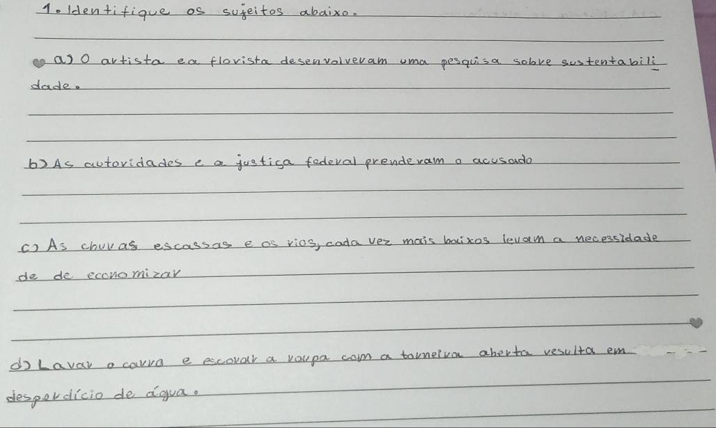 1o ldentifique os sujeitos abaixo. 
as O avtista ea flovista desenvolveram uma pesquisa solove sustentabili 
dade. 
6)As autoridades e a juatica fedeval prenderam a acusado 
() As churas escassas e as vics, cada ver mais boizos levan a necessidade 
de de economizar 
do Lavar o carvo e escovar a voupa com a tornelva aberta resulta em 
despordicio de dgua.