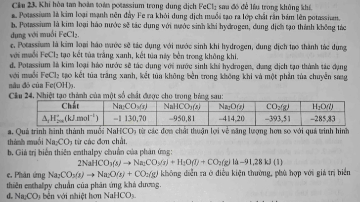 Khi hòa tan hoàn toàn potassium trong dung dịch FeCl_2 sau đó đề lâu trong không khí.
a. Potassium là kim loại mạnh nên đầy Fe ra khỏi dung dịch muối tạo ra lớp chất rắn bám lên potassium.
b. Potassium là kim loại háo nước sẽ tác dụng với nước sinh khí hydrogen, dung dịch tạo thành không tác
dụng với muối FeCl_2.
c. Potassium là kim loại háo nước sẽ tác dụng với nước sinh khí hydrogen, dung dịch tạo thành tác dụng
với muối FeCl_2 tạao kết tủa trắng xanh, kết tủa này bền trong không khí.
d. Potassium là kim loại háo nước sẽ tác dụng với nước sinh khí hydrogen, dung dịch tạo thành tác dụng
với muối FeCl_2 tạo kết tủa trắng xanh, kết tủa không bền trong không khí và một phần tủa chuyền sang
nâu đỏ của Fe(OH)_3
Câu 24. Nhiệt tạo thành của một số chất được cho trong bảng sau:
a. Quá trình hình thành muối NaHCO3 từ các đơn chất thuận lợi về năng lượng hơn so với quá trình hình
thành muối Na_2CO_3 từ các đơn chất.
b. Giá trị biến thiên enthalpy chuẩn của phản ứng:
2NaHCO_3(s)to Na_2CO_3(s)+H_2O(l)+CO_2(g)la-91,28kJ(l)
c. Phản ứng Na_2CO_3(s)to Na_2O(s)+CO_2(g) không diễn ra ở điều kiện thường, phù hợp với giá trị biển
thiên enthalpy chuẩn của phản ứng khá dương.
d. Na_2CO_3 bền với nhiệt hơn NaHCO3.