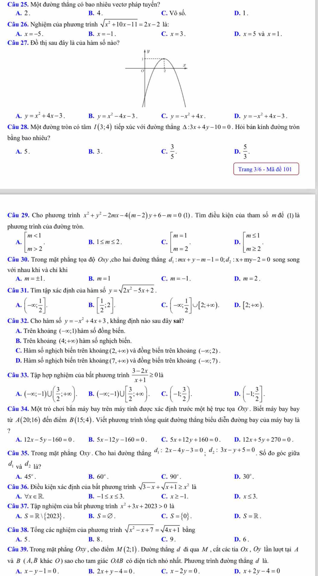 Một đường thăng có bao nhiêu vectơ pháp tuyển?
A. 2 . B. 4 . C. Vô số. D. 1 .
Câu 26. Nghiệm của phương trình sqrt(x^2+10x-11)=2x-2 là:
A. x=-5. B. x=-1. C. x=3. D. x=5 và x=1.
Câu 27. Đồ thị sau đây là của hàm số nào?
A. y=x^2+4x-3. B. y=x^2-4x-3. C. y=-x^2+4x. D. y=-x^2+4x-3.
Câu 28. Một đường tròn có tâm I(3;4) tiếp xúc với đường thắng △ :3x+4y-10=0. Hỏi bán kính đường tròn
bằng bao nhiêu?
A. 5 . B. 3 . C.  3/5 . D.  5/3 .
Trang 3/6 - Mã đề 101
Câu 29. Cho phương trình x^2+y^2-2mx-4(m-2)y+6-m=0(1). Tìm điều kiện của tham số m để (1) là
phương trình của đường tròn.
A. beginarrayl m<1 m>2endarray. . beginarrayl m=1 m=2endarray. . D. beginarrayl m≤ 1 m≥ 2endarray. .
B. 1≤ m≤ 2. C.
Câu 30. Trong mặt phăng tọa độ Oxy,cho hai đường thăng đ mx+y-m-1=0;d_2:x+my-2=0 song song
với nhau khi và chỉ khi
A. m=± 1. B. m=1 C. m=-1. D. m=2.
Câu 31. Tìm tập xác định của hàm số y=sqrt(2x^2-5x+2).
B.
C.
A. (-∈fty ; 1/2 ]. [ 1/2 ;2]. (-∈fty ; 1/2 ]∪ [2;+∈fty ). D. [2;+∈fty ).
Câu 32. Cho hàm số y=-x^2+4x+3 , khẳng định nảo sau đây sai?
A. Trên khoảng (-∈fty ;1)] hàm số đồng biến.
B. Trên khoảng (4;+∈fty ) 0 hàm số nghịch biến.
C. Hàm số nghịch biến trên khoảng (2,+∈fty ) và đồng biển trên khoảng (-∈fty ;2).
D. Hàm số nghịch biến trên khoảng (7,+∈fty ) và đồng biến trên khoảng (-∈fty ;7).
Câu 33. Tập hợp nghiệm của bất phương trình  (3-2x)/x+1 ≥ 0la
A. (-∈fty ;-1)∪ ( 3/2 ;+∈fty ). B. (-∈fty ;-1)∪ [ 3/2 ;+∈fty ). C. (-1; 3/2 ). D. (-1; 3/2 ].
Câu 34. Một trò chơi bắn máy bay trên máy tính được xác định trước một hệ trục tọa Oxy . Biết máy bay bay
tù A(20;16) đến điểm B(15;4). Viết phương trình tổng quát đường thẳng biểu diễn đường bay của máy bay là
?
A. 12x-5y-160=0. B. 5x-12y-160=0. C. 5x+12y+160=0. D. 12x+5y+270=0.
Câu 35. Trong mặt phẳng Oxy. Cho hai đường thắng d_1:2x-4y-3=0;d_2:3x-y+5=0. Số đo góc giữa
d_1 a^(d_2)1^a
A. 45°. B. 60°. C. 90°. D. 30°.
Câu 36. Điều kiện xác định của bất phương trình sqrt(3-x)+sqrt(x+1)≥ x^21dot a
A. forall x∈ R. B. -1≤ x≤ 3 C. r ≥ -1 D. x≤ 3.
Câu 37. Tập nghiệm của bất phương trình x^2+3x+2023>0 là
A. S=R/ 2C 23. B. S=varnothing . C. S= 0 . D. S=R.
Câu 38. Tổng các nghiệm của phương trình sqrt(x^2-x+7)=sqrt(4x+1) bằng
A. 5 . B. 8 . C. 9. D. 6 .
Câu 39. Trong mặt phẳng Oxy , cho điểm M(2;1). Đường thắng đ đi qua M , cắt các tia Ox , Oy lần lượt tại A
và B(A,B khác O) sao cho tam giác OAB có diện tích nhỏ nhất. Phương trình đường thẳng đ là.
A. x-y-1=0. B. 2x+y-4=0. C. x-2y=0. D. x+2y-4=0