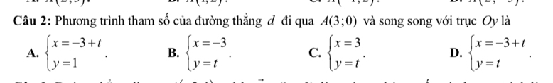 ) 
Câu 2: Phương trình tham số của đường thắng đ đi qua A(3;0) và song song với trục Oy là
A. beginarrayl x=-3+t y=1endarray.. B. beginarrayl x=-3 y=tendarray.. C. beginarrayl x=3 y=tendarray.. D. beginarrayl x=-3+t y=tendarray..