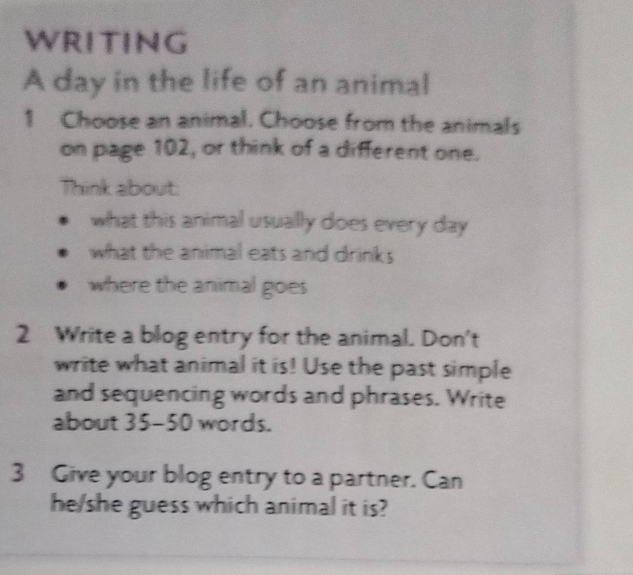 WRITING 
A day in the life of an animal 
1 Choose an animal. Choose from the animals 
on page 102, or think of a different one. 
Think about: 
what this animal usually does every day 
what the animal eats and drinks 
where the animal goes 
2 Write a blog entry for the animal. Don't 
write what animal it is! Use the past simple 
and sequencing words and phrases. Write 
about 35-50 words. 
3 Give your blog entry to a partner. Can 
he/she guess which animal it is?