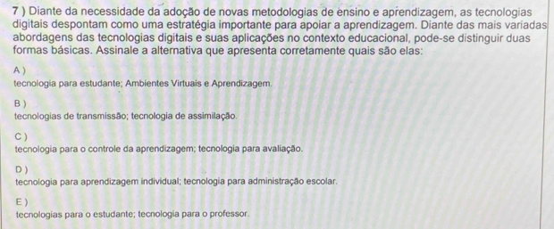 7 ) Diante da necessidade da adoção de novas metodologias de ensino e aprendizagem, as tecnologias
digitais despontam como uma estratégia importante para apoiar a aprendizagem. Diante das mais variadas
abordagens das tecnologias digitais e suas aplicações no contexto educacional, pode-se distinguir duas
formas básicas. Assinale a alternativa que apresenta corretamente quais são elas:
A )
tecnologia para estudante; Ambientes Virtuais e Aprendizagem.
B )
tecnologias de transmissão; tecnologia de assimilação.
C )
tecnologia para o controle da aprendizagem; tecnologia para avaliação.
D )
tecnologia para aprendizagem individual; tecnologia para administração escolar.
E)
tecnologias para o estudante; tecnologia para o professor.