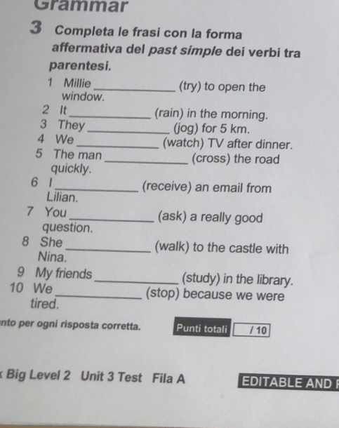 Grammar 
3 Completa le frasi con la forma 
affermativa del past simple dei verbi tra 
parentesi. 
1 Millie _(try) to open the 
window. 
2 It_ (rain) in the morning. 
3 They_ (jog) for 5 km. 
4 We_ (watch) TV after dinner. 
5 The man _(cross) the road 
quickly. 
6 1_ (receive) an email from 
Lilian. 
7 You_ (ask) a really good 
question. 
8 She _(walk) to the castle with 
Nina. 
9 My friends _(study) in the library. 
10 We _(stop) because we were 
tired. 
into per ogni risposta corretta. Punti totali / 10 
Big Level 2 Unit 3 Test Fila A EDITABLE AND