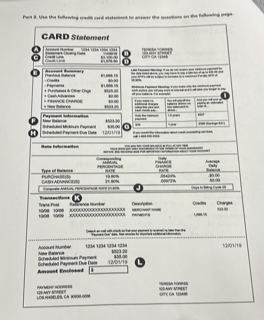 Use the following credit card statement to answer the questions on the following page.
CARD Statement
a Account Number 1234 1234 1234 1234 TERESATORRES
Statement Closing Date 11/09/19 o 123 ANY STREET
a Credit Line $2,100.00 CITY CA 12345
Credit Limit $1,576.80 D
Account Summary  Late Payment Warning: If we do not receive your minimum payment by
Pravious Balance $1,688.15 the date listed above, you may have to pay a late foe of up to $15 00 and
= Credits $0.00 20.00%. your APR's will be sutject to increase to a masimum Penalty APR of
Payments $1,688.15 Minimum Payment Warning: if you make only the minimum payment
Purchases & Other Chgs $523.20 each perted, you will pay more in interest and it will take you longer to pay
Cash Advances $0,00 off your bahance. For example:
FINANCE CHARGE $o.00 If you make ng = dieonal charg== You will payelf the  b alance show  o And you will and up
= New Balance 523.20   ing thi s  c a n d  a   tis statement in loter or. paying an sstimated 
each menth pay . shout .
Pyment Information Only the minimum 1.6 yeare 5027
New Balance $523.20 payment
Scheduled Minimum Payment $35.00 c 840 1 year $596 (Savings=331)
Scheduled Payment Due Date 12/01/19 If you would like information about credit counseling services,
6 1-800-555-5555
Rate Information you May pay your balance bI full at any time 
your rate May vary apgording to the terms of your agreement 
Notice: SEE Reverse side for important information about your account
Corresponding Daily
ANNUAL FINANCE Average
PERCENTAGE CHARGE Daily
Type of Balance RATE RATE Balança
PURCHASE(S) 19.80% .05424% ,$0,00
CASH ADVANČE(S) 21.80% .05972% $0.o(
Composité ANNUAL PERCENTAGE RATE 21.80% J Days in Billing Cycle 25
Transactions
Trans Post Reference Number Description Credits Charges
10/08 10/08 XXXXXXXXXXXXXXXXXXXX MERCHANT NAME 523.20
10/08 10/09 XXXXXXXXXXXXXXXXXXXX PAYMENTS 1,600.15
Detach an mail with check so that your payment is received no later than the
"Payment Due" date. See reverse for important additional information.
Account Number 1234 1234 1234 1234 12/01/19
New Balance $523.20
Scheduled Minimum Payment $35,00
Scheduled Payment Due Date 12/01/19 L
Amount Enclosed
PAYMENT ADDRESS TERESATORRES
123 ANY STREET
123 ANY STREET
LOS ANGELES, CA 90030-0066 CITY, CA 123456