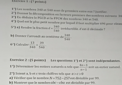 1°) Les nombres 340 et 540 sont-ils premiers entre eux ? Justifier.
2°) Donner la décomposition en facteurs premiers des nombres suivants 34
3°) En déduire le PGCD et le PPCM des nombres 340 et 540.
4°) Quel est le plus petit nombre par lequel il faut multiplier 696 pour obter
5°) a) Rendre la fraction = 340/540  irréductible. d est-il décimale ? 
b) Donner l'arrondi au centième de  340/540 .
6°) Calculer  13/340 + 39/540 . 
Exercice 2 : (5 points) Les questions 1°) et 2°) sont indépendantes.
1°) Déterminer les entiers naturels n tels que  (4n-1)/n-1  soit un entier naturel.
2°) Soient a, b et c trois chiffres tels que a>c>0
a) Vérifier que le nombre N=752-257 est divisible par 99. 
b)Montrer que le nombre bc-cba est divisible par 99.