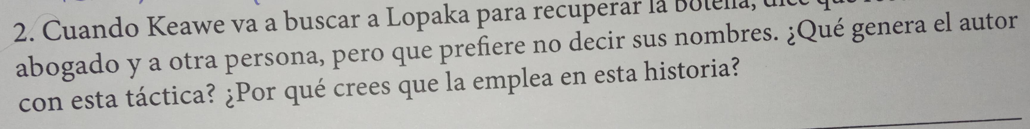 Cuando Keawe va a buscar a Lopaka para recuperar la Botella, ul 
abogado y a otra persona, pero que prefiere no decir sus nombres. ¿Qué genera el autor 
con esta táctica? ¿Por qué crees que la emplea en esta historia?