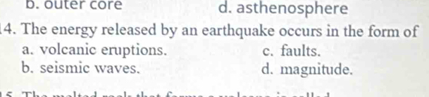 b. outer core d. asthenosphere
14. The energy released by an earthquake occurs in the form of
a. volcanic eruptions. c. faults.
b. seismic waves. d. magnitude.