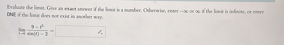 Evaluate the limit. Give an exact answer if the limit is a number. Otherwise, enter −∞ or ∞ if the limit is infinite, or enter 
DNE if the limit does not exist in another way.
limlimits _tto 0 (9-t^5)/sin (t)-2 =□