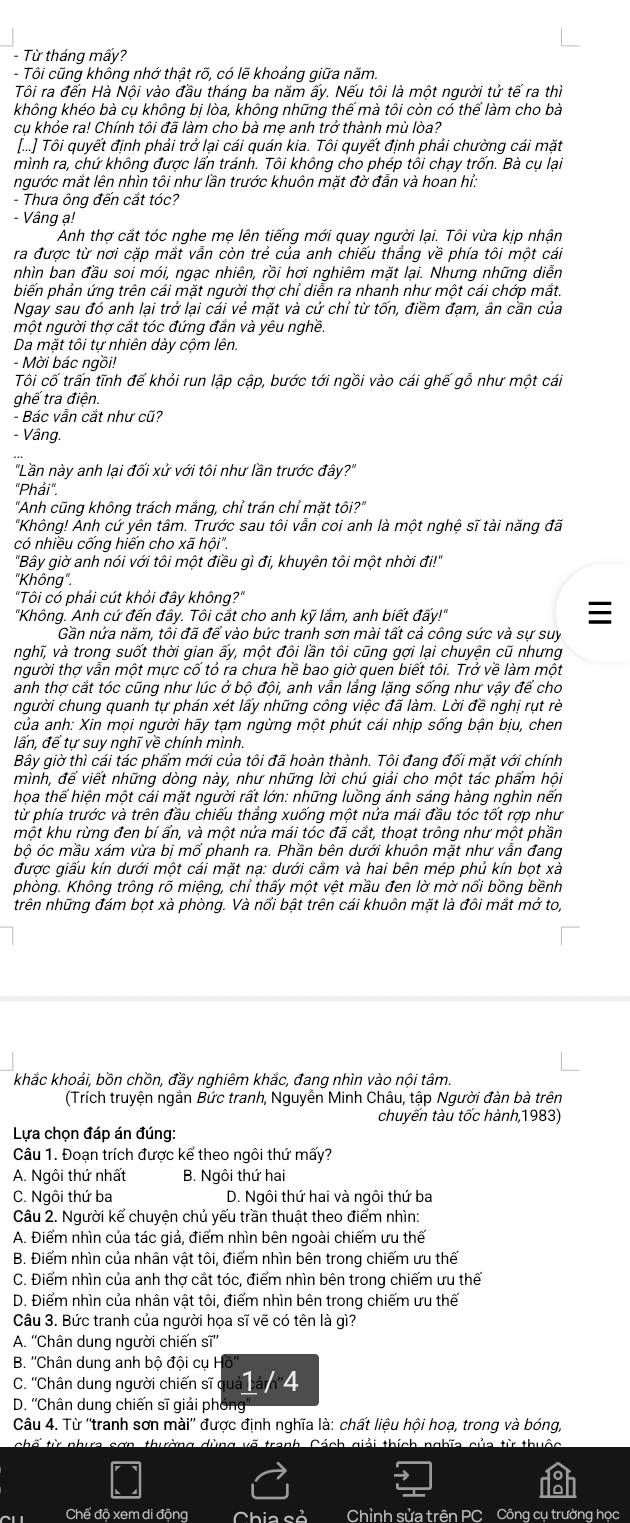 Từ tháng mấy?
- Tôi cũng khồng nhớ thật rõ, có lẽ khoảng giữa năm.
Tôi ra đến Hà Nội vào đầu tháng ba năm ấy. Nếu tôi là một người tử tế ra thì
không khéo bà cụ không bị lòa, không những thế mà tôi còn có thể làm cho bà
cụ khỏe ra! Chính tôi đã làm cho bà mẹ anh trở thành mù lòa?
[...] Tôi quyết định phải trở lại cái quán kia. Tôi quyết định phải chường cái mặt
mình ra, chứ không được lẩn tránh. Tôi không cho phép tôi chạy trốn. Bà cụ lại
ngước mắt lên nhìn tôi như lần trước khuôn mặt đờ đẫn và hoan hỉ:
- Thưa ông đến cắt tóc?
- Vâng ạ!
Anh thợ cắt tóc nghe mẹ lên tiếng mới quay người lại. Tôi vừa kịp nhận
ra được từ nơi cặp mắt vẫn còn trẻ của anh chiếu thắng về phía tôi một cái
nhìn ban đầu soi mói, ngạc nhiên, rồi hơi nghiêm mặt lại. Nhưng những diễn
biến phản ứng trên cái mặt người thợ chỉ diễn ra nhanh như một cái chớp mắt.
Ngay sau đó anh lại trở lại cái vẻ mặt và cử chỉ từ tốn, điềm đạm, ân cần của
một người thợ cắt tóc đứng đần và yêu nghề.
Da mặt tôi tự nhiên dày cộm lên.
- Mời bác ngồi!
Tôối cố trấn tĩnh đế khỏi run lập cập, bước tới ngồi vào cái ghế gỗ như một cái
ghế tra điện.
- Bác vẫn cắt như cũ?
- Vâng.
'Lần này anh lại đối xử với tôi như lần trước đây?'
"Phái".
"Anh cũng không trách mắng, chỉ trán chỉ mặt tôi?"
"Không! Anh cứ yên tâm. Trước sau tôi vẫn coi anh là một nghệ sĩ tài năng đã
có nhiều cống hiến cho xã hội".
"Bây giờ anh nói với tôi một điều gì đi, khuyên tôi một nhời đi!"
'Không".
"Tôi có phải cút khỏi đây không?"
'Không. Anh cứ đến đây. Tôi cắt cho anh kỹ lầm, anh biết đấy!"

Gần nửa năm, tôi đã để vào bức tranh sơn mài tất cả công sức và sự suy
nghĩ, và trong suốt thời gian ấy, một đôi lần tôi cũng gợi lại chuyện cũ nhưng
người thợ vẫn một mực cố tỏ ra chưa hề bao giờ quen biết tôi. Trở về làm một
anh thợ cắt tóc cũng như lúc ở bộ đội, anh vẫn lầng lặng sống như vậy để cho
người chung quanh tự phán xét lấy những công việc đã làm. Lời đề nghị rụt rè
của anh: Xin mọi người hãy tạm ngừng một phút cái nhịp sống bận bịu, chen
lấn, để tư suy nghĩ về chính mình.
Bây giờ thì cái tác phẩm mới của tôi đã hoàn thành. Tôi đang đối mặt với chính
mình, để viết những dòng này, như những lời chú giải cho một tác phẩm hội
họa thể hiện một cái mặt người rất lớn: những luồng ánh sáng hàng nghìn nến
từ phía trước và trên đầu chiếu thắng xuống một nửa mái đầu tóc tốt rợp như
một khu rừng đen bí ẩn, và một nửa mái tóc đã cắt, thoạt trông như một phần
bộ óc mầu xám vừa bị mố phanh ra. Phần bên dưới khuôn mặt như vẫn đang
được giấu kín dưới một cái mặt nạ: dưới cầm và hai bên mép phủ kín bọt xà
phòng. Không trông rõ miệng, chỉ thấy một vệt mầu đen lờ mờ nổi bồng bềnh
trên những đám bọt xà phòng. Và nổi bật trên cái khuôn mặt là đôi mắt mở to,
khắc khoải, bồn chồn, đầy nghiêm khắc, đang nhìn vào nội tâm.
(Trích truyện ngắn Bức tranh, Nguyễn Minh Châu, tập Người đàn bà trên
chuyến tàu tốc hành,1983)
Lựa chọn đáp án đúng:
Câu 1. Đoạn trích được kể theo ngôi thứ mấy?
A. Ngôi thứ nhất B. Ngôi thứ hai
C. Ngôi thứ ba D. Ngôi thứ hai và ngôi thứ ba
Câu 2. Người kể chuyện chủ yếu trần thuật theo điểm nhìn:
A. Điểm nhìn của tác giả, điểm nhìn bên ngoài chiếm ưu thế
B. Điểm nhìn của nhân vật tôi, điểm nhìn bên trong chiếm ưu thế
C. Điểm nhìn của anh thợ cắt tóc, điểm nhìn bên trong chiếm ưu thế
D. Điểm nhìn của nhân vật tôi, điểm nhìn bên trong chiếm ưu thế
Câu 3. Bức tranh của người họa sĩ vẽ có tên là gì?
A. ''Chân dung người chiến si''
B. ''Chân dung anh bộ đội cụ H
C. ''Chân dung người chiến sĩ 1 /4
D. ''Chân dung chiến sĩ giải phống''
Câu 4. Từ ''tranh sơn mài'' được định nghĩa là: chất liệu hội hoạ, trong và bóng,
chố từ nhưa sơn thường dùng võ tranh, Cách giải thích nghĩa của từ thuộc
Chế độ xem di động Chia cả Chỉnh sửa trên PC Công cụ trường học