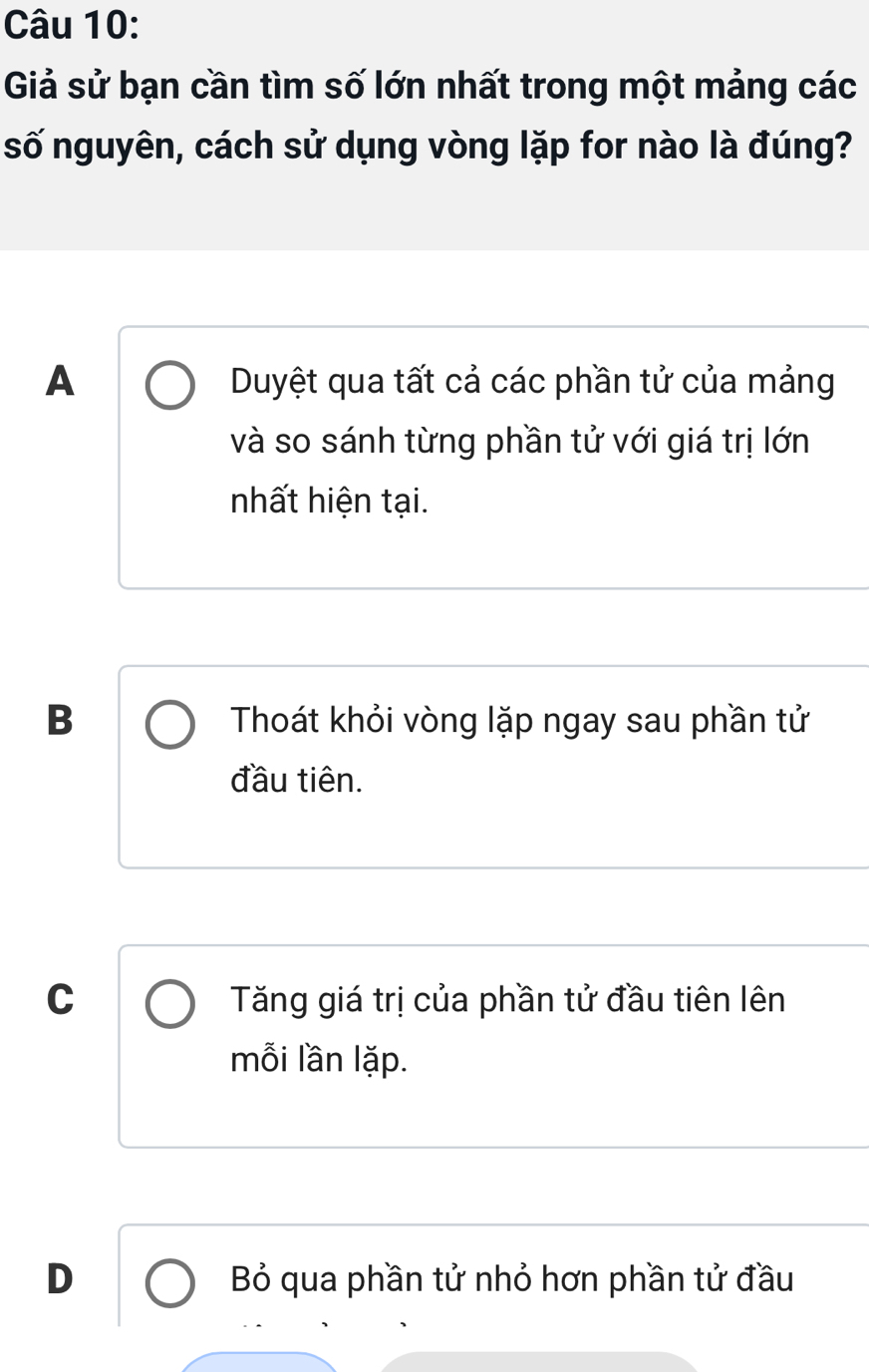 Giả sử bạn cần tìm số lớn nhất trong một mảng các
số nguyên, cách sử dụng vòng lặp for nào là đúng?
A Duyệt qua tất cả các phần tử của mảng
và so sánh từng phần tử với giá trị lớn
nhất hiện tại.
B Thoát khỏi vòng lặp ngay sau phần tử
đầu tiên.
C Tăng giá trị của phần tử đầu tiên lên
mỗi lần lặp.
D Bỏ qua phần tử nhỏ hơn phần tử đầu