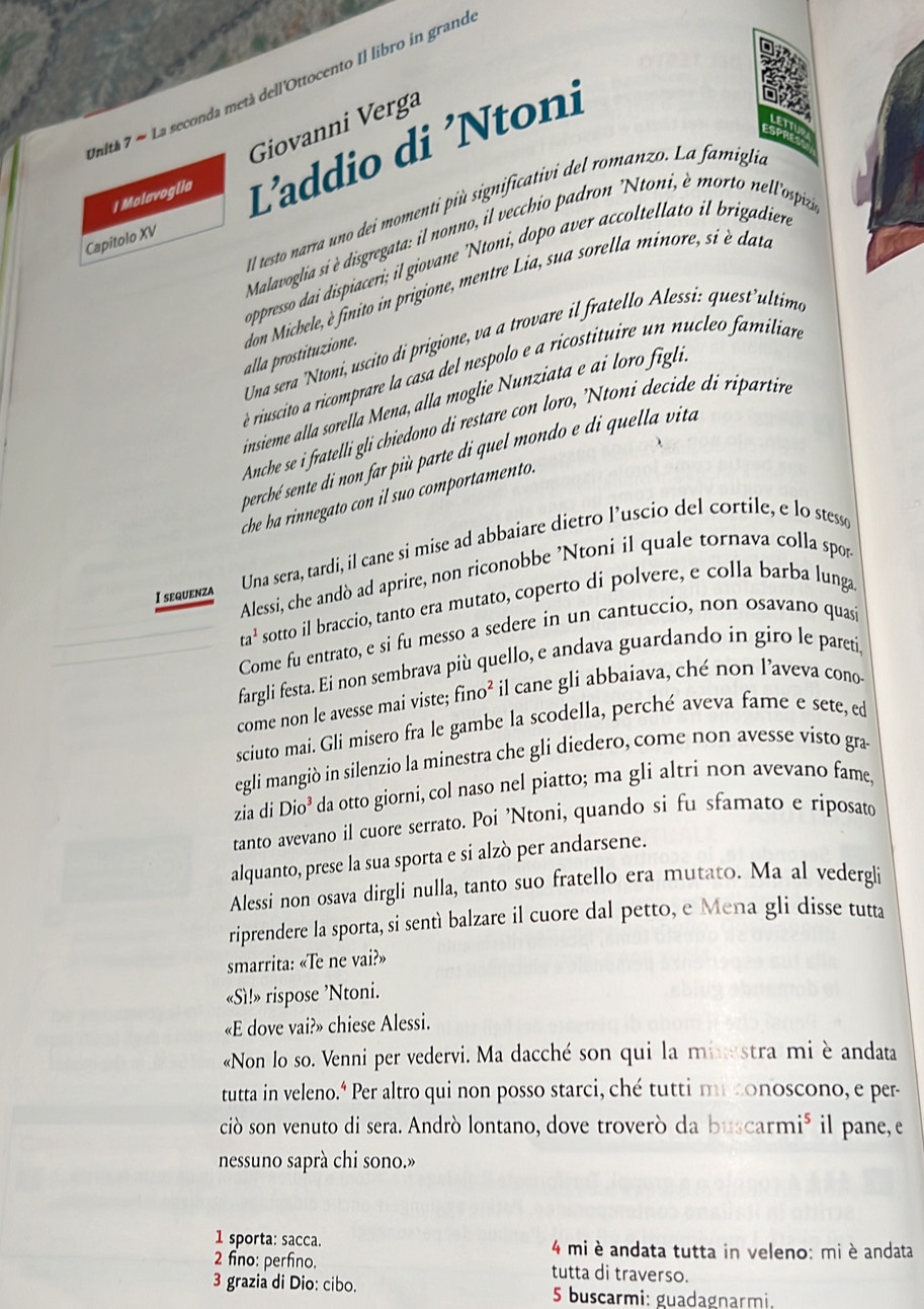 La seconda metà dell'Ottocento Il libro in grand
Unith 7- Giovanni Verga
a
RE
Capitolo XV L'addio di 'Ntoni
I Malavoglia
Ill testo narra uno dei momenti più significativi del romanzo. La famiglia
Malavoglia si è disgregata: il nonno, il vecchio padron 'Ntoni, è morto nell'ospiz'
oppresso dai dispiaceri; il giovane 'Ntoni, dopo aver accoltellato il brigadien
alla prostituzione. don Michele, è finito in prigione, mentre Lia, sua sorella minore, si è datae
Una sera 'Ntoni, uscito di prigione, va a trovare il fratello Alessi: quest'ultim
è riuscito a ricomprare la casa del nespolo e a ricostituire un nucleo familiar
insieme alla sorella Mena, alla moglie Nunziata e ai loro figli.
Anche se i fratelli gli chiedono di restare con loro, 'Ntoni decide di ripartire
percbé sente di non far più parte di quel mondo e di quella vita
che ha rinnegato con il suo comportamento.
I sequenza Una sera, tardi, il cane si mise ad abbaiare dietro l’uscio del cortile, e lo stessø
Alessi, che andò ad aprire, non riconobbe 'Ntoni il quale tornava colla spor
ta^1 sotto il braccio, tanto era mutato, coperto di polvere, e colla barba lunga
Come fu entrato, e si fu messo a sedere in un cantuccio, non osavano quasi
fargli festa. Ei non sembrava più quello, e andava guardando in giro le pareti,
come non le avesse mai viste; fino² il cane gli abbaiava, ché non l’aveva cono
sciuto mai. Gli misero fra le gambe la scodella, perché aveva fame e sete, ed
egli mangiò in silenzio la minestra che gli diedero, come non avesse visto gra
zia di Dio^3 da otto giorni, col naso nel piatto; ma gli altri non avevano fame,
tanto avevano il cuore serrato. Poi 'Ntoni, quando si fu sfamato e riposato
alquanto, prese la sua sporta e si alzò per andarsene.
Alessi non osava dirgli nulla, tanto suo fratello era mutato. Ma al vedergli
riprendere la sporta, si sentì balzare il cuore dal petto, e Mena gli disse tutta
smarrita: «Te ne vai?»
«Sì!» rispose ’Ntoni.
«E dove vai?» chiese Alessi.
«Non lo so. Venni per vedervi. Ma dacché son qui la minestra mi è andata
tutta in veleno." Per altro qui non posso starci, ché tutti mi conoscono, e per-
ciò son venuto di sera. Andrò lontano, dove troverò da buscarmi⁵ il pane, e
nessuno saprà chi sono.»
1 sporta: sacca.  4 mi è andata tutta in veleno: miè andata
2 fno: perfino. tutta di traverso.
3 grazia di Dio: cibo.  5 buscarmi: guadagnarmi.