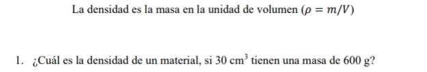 La densidad es la masa en la unidad de volumen (rho =m/V)
1. Cuál es la densidad de un material, si 30cm^3 tienen una masa de 600 g?