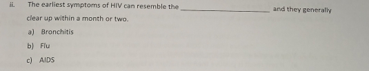 The earliest symptoms of HIV can resemble the _and they generally
clear up within a month or two.
a) Bronchitis
b) Flu
c) AIDS