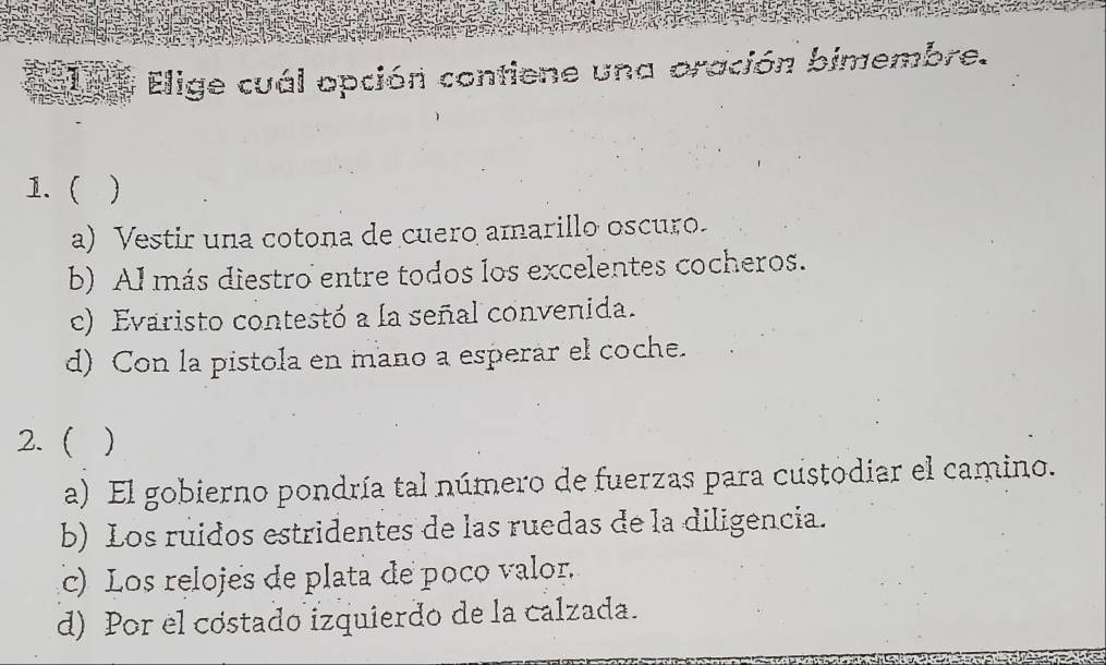 Elige cuál opción contiene una oración bimembre.
1.( 
a) Vestir una cotona de cuero amarillo oscuro.
b) Al más diestro entre todos los excelentes cocheros.
c) Evaristo contestó a la señal convenida.
d) Con la pistola en mano a esperár el coche.
2. ( )
a) El gobierno pondría tal número de fuerzas para custodiar el camino.
b) Los ruidos estridentes de las ruedas de la diligencia.
c) Los relojes de plata de poco valor.
d) Por el cóstado izquierdo de la calzada.