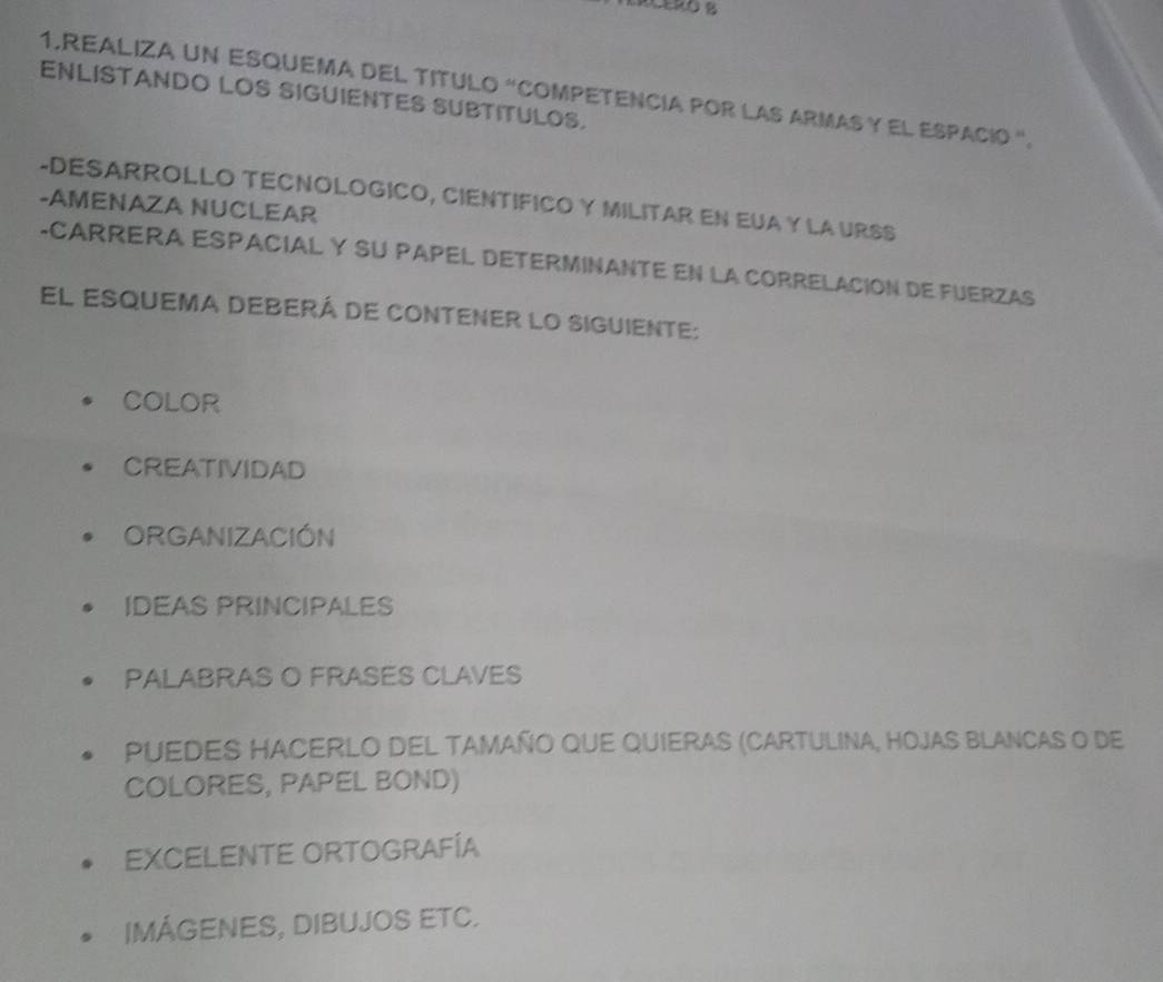 REALIZA UN ESQUEMA DEL TITULO “COMPETENCIA POR LAS ARMAS Y EL ESPACIó '. 
ENLISTANDO LOS SIGUIENTES SUBTITULOS. 
-AMENAZA NUCLEAR -DESARROLLO TECNOLOGICO, CIENTIFICO Y MILITAR EN EUA Y LA URSS 
-CARRERA ESPACIAL Y SU PAPEL DETERMINANTE EN LA CORRELACION DE FUERZAS 
El esquema deberá de contener lo siguiente: 
COLOR 
CREATIVIDAD 
ORGANIZACIÓN 
IDEAS PRINCIPALES 
PALABRAS O FRASES CLAVES 
Puedes HAcerlo del tamaño que quieras (Cartulina, hojas Blancas o de 
COLORES, PAPEL BOND) 
EXCELENTE ORTOGRAFÍA 
IMÁGENES, DIBUJOS ETC.