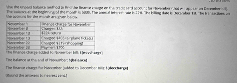 out of 3 points 
Use the unpaid balance method to find the finance charge on the credit card account for November (that will appear on December bill). 
The balance at the beginning of the month is 580$. The annual interest rate is 22%. The billing date is December 1st. The transactions on 
the account for the month are given below. 
The finance charge added to November bill: $ [novcharge] 
The balance at the end of November: $ [balance] 
The finance charge for November (added to December bill): $ [deccharge] 
(Round the answers to nearest cent.)