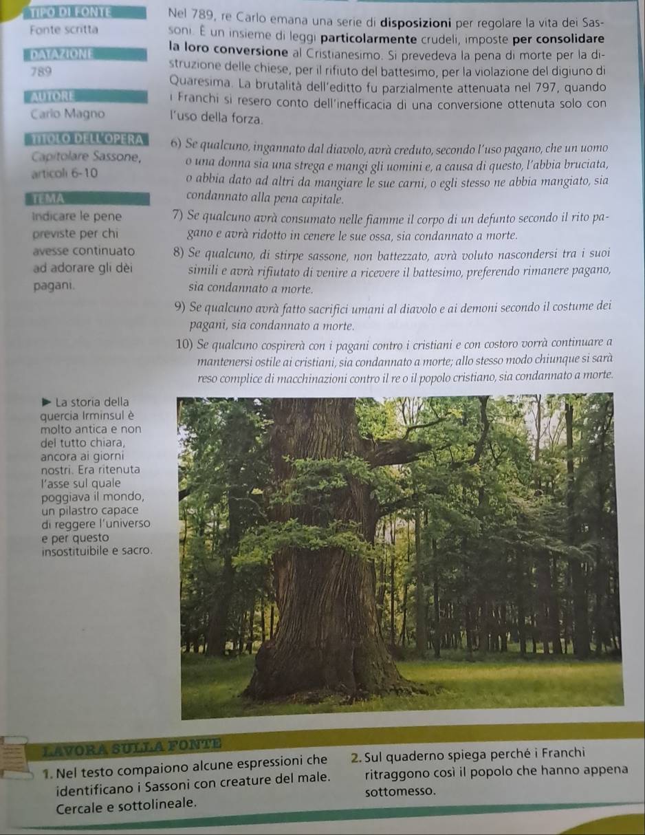 TIPO DI FONTE Nel 789, re Carlo emana una serie di disposizioni per regolare la vita dei Sas-
Fonte scritta soni. É un insieme di leggi particolarmente crudeli, imposte per consolidare
DATAZIONE la loro conversione al Cristianesimo. Si prevedeva la pena di morte per la di-
789 struzione delle chiese, per il rifiuto del battesimo, per la violazione del digiuno di
Quaresima. La brutalità dell’editto fu parzialmente attenuata nel 797, quando
i Franchi si resero conto dell'inefficacia di una conversione ottenuta solo con
Cario Magno l’uso della forza.
molo dell Opera 6) Se qualcuno, ingannato dal diavolo, avrà creduto, secondo l’uso pagano, che un uomo
Capitolare Sassone, o una donna sia una strega e mangi gli uomini e, a causa di questo, l’abbia bruciata,
articoli 6-10 o abbia dato ad altri da mangiare le sue carni, o egli stesso ne abbia mangiato, sia
TEMA condannato alla pena capitale.
Indicare le pene 7) Se qualcuno avrà consumato nelle fiamme il corpo di un defunto secondo il rito pa-
previste per chi gano e avrà ridotto in cenere le sue ossa, sia condannato a morte.
avesse continuato 8) Se qualcuno, di stirpe sassone, non battezzato, avrà voluto nascondersi tra i suoi
ad adorare gli dèi simili e avrà rifiutato di venire a ricevere il battesimo, preferendo rimanere pagano,
pagani. sia condannato a morte.
9) Se qualcuno avrà fatto sacrifici umani al diavolo e ai demoni secondo il costume dei
pagani, sia condannato a morte.
10) Se qualcuno cospirerà con i pagani contro i cristiani e con costoro vorrà continuare a
mantenersi ostile ai cristiani, sia condannato a morte; allo stesso modo chiunque si sarà
reso complice di macchinazioni contro il re o il popolo cristiano, sia condannato a morte.
La storia della
quercia Irminsul è
molto antica e non
del tutto chiara,
ancora ai giorni
nostri. Era ritenuta
l’asse sul quale
poggiava il mondo,
un pilastro capace
di reggere l'universo
e per questo
insostituibile e sacro.
LAVORA SULLA FONTE
1. Nel testo compaiono alcune espressioni che  2. Sul quaderno spiega perché i Franchi
identificano i Sassoni con creature del male. ritraggono così il popolo che hanno appena
sottomesso.
Cercale e sottolineale.