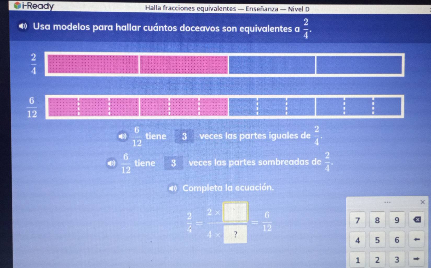 i-Ready Halla fracciones equivalentes — Enseñanza — Nivel D 
Usa modelos para hallar cuántos doceavos son equivalentes a  2/4 .
 2/4 
 6/12 
、 
()  6/12  tiene 3 veces las partes iguales de  2/4 .
 6/12  tiene 3 veces las partes sombreadas de  2/4 . 
Completa la ecuación.
 2/3 = (2* □ )/4* □  = 6/12 
X
7 8 9
4 5 6
1 2 3