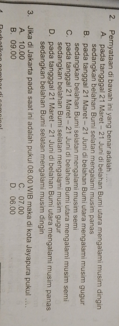 Pernyataan di bawah ini yang benar adalah
A. pada tangggal 21 Maret - 21 Juni di belahan Bumi utara mengalami musim dingin
sedangkan belahan Bumi selatan mengalami musim panas
B. pada tanggal 21 Maret - 21 Juni di belahan Bumi utara mengalami musim gugur
sedangkan belahan Bumi selatan mengalami musim semi
C. pada tanggal 21 Maret - 21 Juni di belahan Bumi utara mengalami musim semi
sedangkan belahan Bumi selatan mengaląmi musim gugur
D. pada tangggal 21 Maret - 21 Juni di belahan Bumi utara mengalami musim panas
sedangkan belahan Bumi selatan mengalami musim dingin
3. Jika di Jakarta pada saat ini adalah pukul 08.00 WIB maka di kota Jayapura pukul ….
A. 10.00 C. 07.00
B. 09.00 D. 06.00
Doch