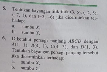 Tentukan bayangan titik-titik (3,5), (-2,5),
(-7,1) , dan (-3,-6) jika dicerminkan ter-
hadap:
a. sumbu X,
b. sumbu Y.
6. Diketahui persegi panjang ABCD dengan
A(1,1), B(4,1), C(4,3), ,danD(1,3). 
Tentukan bayangan persegi panjang tersebut
jika dicerminkan terhadap:
a. sumbu X,
b. sumbu Y.