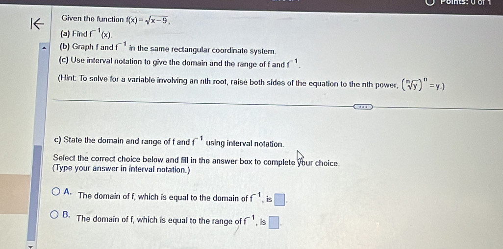 Points: 0 or 1
Given the function f(x)=sqrt(x-9), 
(a) Find f^(-1)(x). 
(b) Graph f and f^(-1) in the same rectangular coordinate system.
(c) Use interval notation to give the domain and the range of f and f^(-1). 
(Hint: To solve for a variable involving an nth root, raise both sides of the equation to the nth power, (sqrt[n](y))^n=y.)
c) State the domain and range of f and f^(-1) using interval notation.
Select the correct choice below and fill in the answer box to complete your choice.
(Type your answer in interval notation.)
A. The domain of f, which is equal to the domain of f^(-1) , is □.
B. The domain of f, which is equal to the range of f^(-1) , is □.