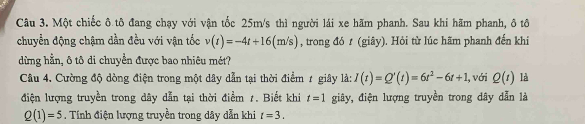 Một chiếc ô tô đang chạy với vận tốc 25m/s thì người lái xe hãm phanh. Sau khi hãm phanh, ô tô 
chuyển động chậm dần đều với vận tốc v(t)=-4t+16(m/s) , trong đó t (giây). Hỏi từ lúc hãm phanh đến khi 
dừng hằn, ô tô di chuyển được bao nhiêu mét? 
Câu 4. Cường độ dòng điện trong một dây dẫn tại thời điểm ≠ giây là: I(t)=Q'(t)=6t^2-6t+1, , với Q(t) là 
điện lượng truyền trong dây dẫn tại thời điểm 1. Biết khi t=1 giây, điện lượng truyền trong dây dẫn là
Q(1)=5. Tính điện lượng truyền trong dây dẫn khi t=3.