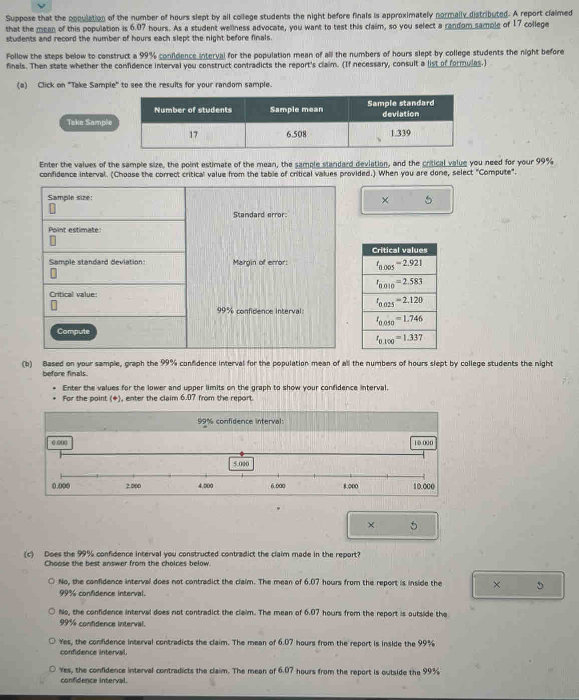 Suppose that the population of the number of hours slept by all college students the night before finals is approximately normally distributed. A report claimed
that the mean of this population is 6.07 hours. As a student wellness advocate, you want to test this claim, so you select a random sample of 17 college
students and record the number of hours each slept the night before finals.
Follow the steps below to construct a 99% confidence interval for the population mean of all the numbers of hours slept by college students the night before
finals. Then state whether the confidence interval you construct contradicts the report's claim. (If necessary, consult a list of formulas.)
(a) Click on "Take Sample" to see the results for your random sample.
Tak
Enter the values of the sample size, the point estimate of the mean, the sample standard deviation, and the critical value you need for your 99%
confidence interval. (Choose the correct critical value from the table of critical values provided.) When you are done, select "Compute".
Sample size: × 5
Standard error:
Point estimate:
Sample standard deviation: Margin of error:
Critical value:
99% confidence interval:
Compute
(b) Based on your sample, graph the 99% confidence interval for the population mean of all the numbers of hours slept by college students the night
before finals.
Enter the values for the lower and upper limits on the graph to show your confidence interval.
For the point (*), enter the claim 6.07 from the report.
99% confidence interval:
0 000 10.000
5.000
0.000 2.000 4.000 6.000 8.000 10.000
× 5
(c) Does the 99% confidence interval you constructed contradict the claim made in the report?
Choose the best answer from the choices below.
No, the confidence interval does not contradict the claim. The mean of 6.07 hours from the report is inside the × 5
99% confidence interval.
No, the confidence interval does not contradict the claim. The mean of 6.07 hours from the report is outside the
99% confidence interval.
Yes, the confidence interval contradicts the claim. The mean of 6.07 hours from the report is inside the 99%
confidence interval,
Yes, the confidence interval contradicts the claim. The mean of 6.07 hours from the report is outside the 99%
confidence interval.