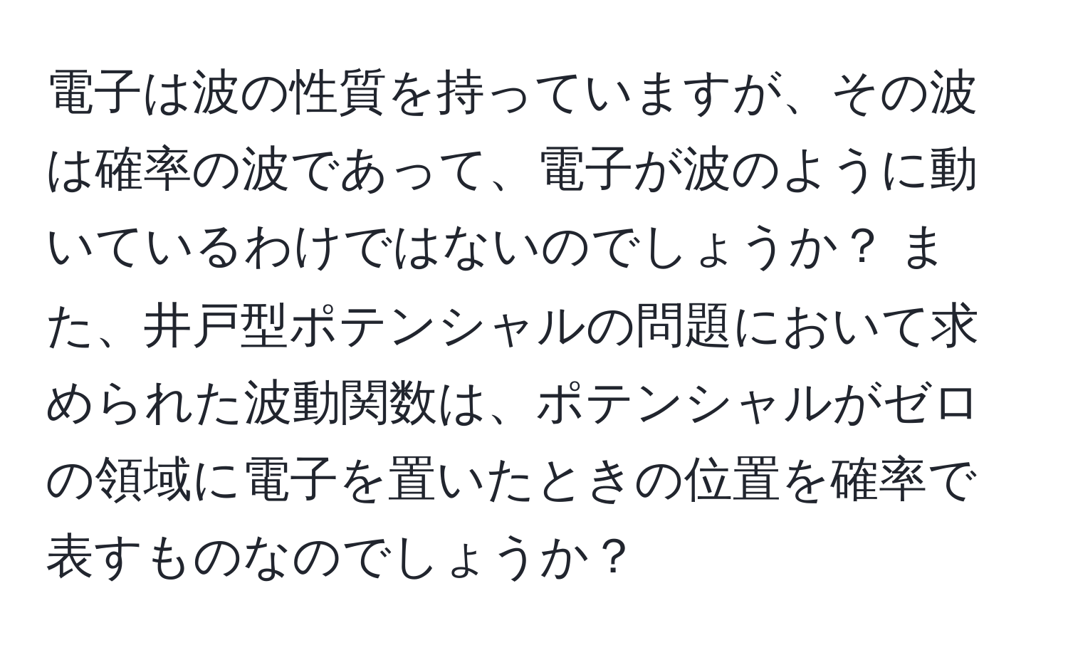 電子は波の性質を持っていますが、その波は確率の波であって、電子が波のように動いているわけではないのでしょうか？ また、井戸型ポテンシャルの問題において求められた波動関数は、ポテンシャルがゼロの領域に電子を置いたときの位置を確率で表すものなのでしょうか？