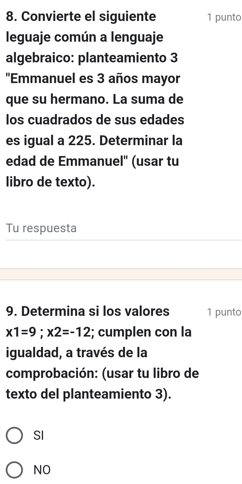 Convierte el siguiente 1 punto
leguaje común a lenguaje
algebraico: planteamiento 3
''Emmanuel es 3 años mayor
que su hermano. La suma de
los cuadrados de sus edades
es igual a 225. Determinar la
edad de Emmanuel" (usar tu
libro de texto).
Tu respuesta
9. Determina si los valores 1 punto
x1=9; x2=-12; cumplen con la
igualdad, a través de la
comprobación: (usar tu libro de
texto del planteamiento 3).
SI
NO