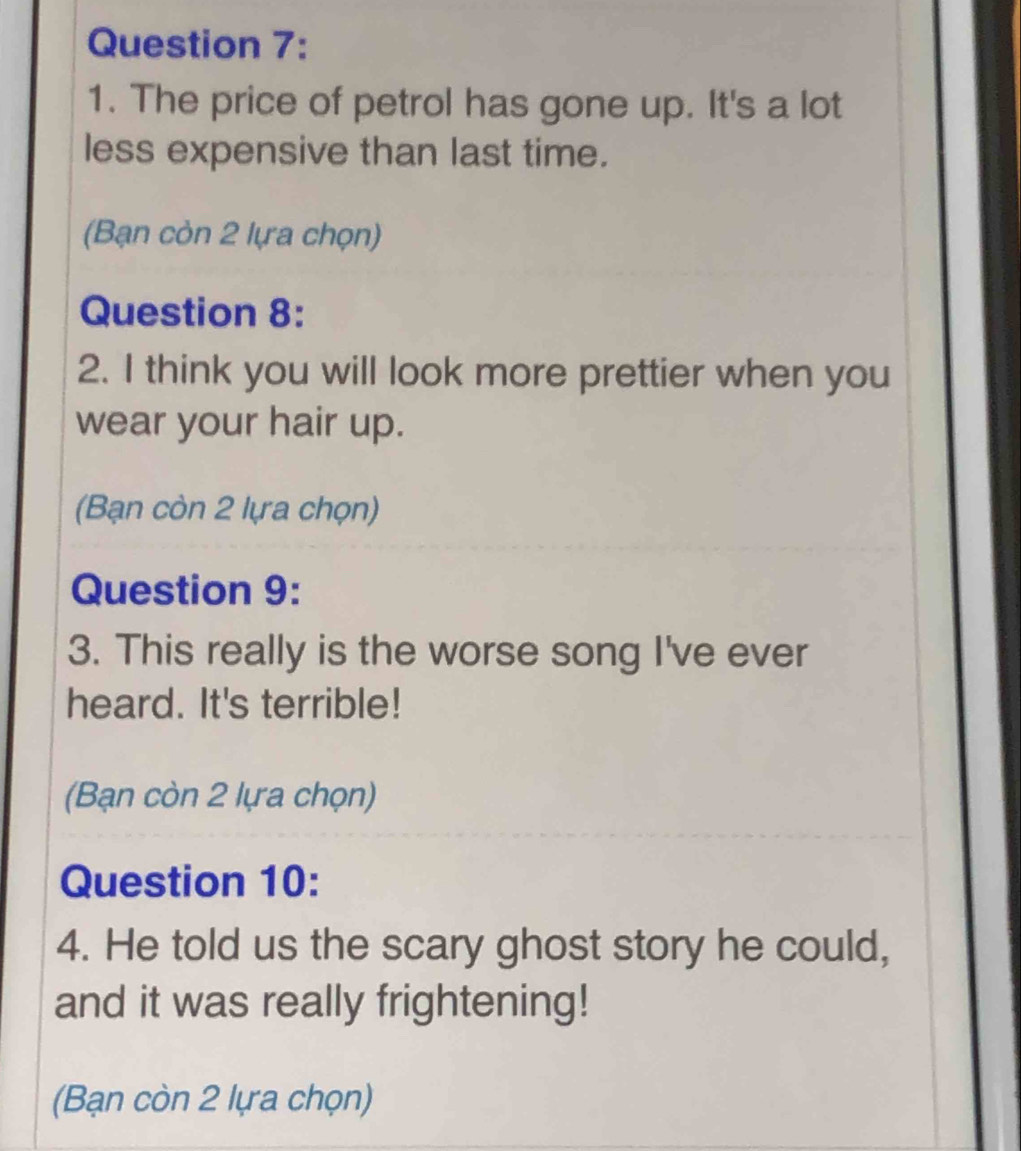 The price of petrol has gone up. It's a lot 
less expensive than last time. 
(Bạn còn 2 lựa chọn) 
Question 8: 
2. I think you will look more prettier when you 
wear your hair up. 
(Bạn còn 2 lựa chọn) 
Question 9: 
3. This really is the worse song I've ever 
heard. It's terrible! 
(Bạn còn 2 lựa chọn) 
Question 10: 
4. He told us the scary ghost story he could, 
and it was really frightening! 
(Bạn còn 2 lựa chọn)