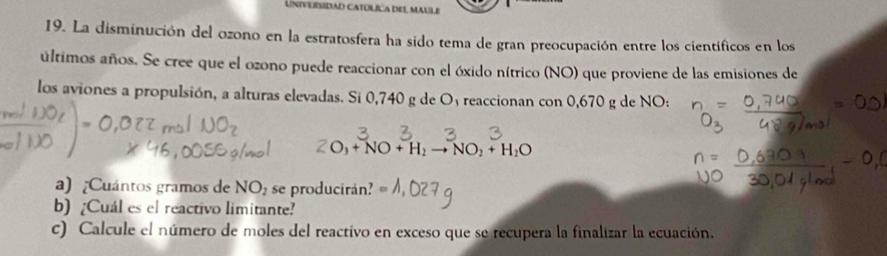 UNIVERSIDAD CATÓLÍCA DEL MAULE 
19. La disminución del ozono en la estratosfera ha sido tema de gran preocupación entre los científicos en los 
últimos años. Se cree que el ozono puede reaccionar con el óxido nítrico (NO) que proviene de las emisiones de 
los aviones a propulsión, a alturas elevadas. Si 0,740 g de Oy reaccionan con 0,670 g de NO:
O_3+NO+H_2to NO_2+H_2O
a) ¿Cuántos gramos de NO_2 se producirán? 
b) [Cuál es el reactivo limitante? 
c) Calcule el número de moles del reactivo en exceso que se recupera la finalizar la ecuación.