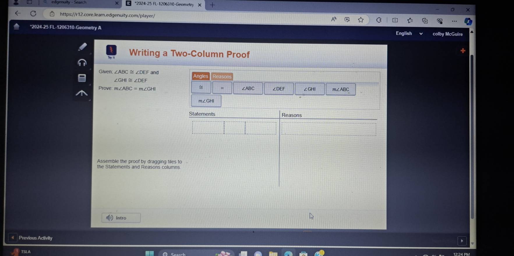 edgenuity - Search *2024-25 FL-1206310-Geometry X
https://r12.core.learn.edgenuity.com/player/
*2024-25 FL-1206310-Geometry A colby McGuir
English
Writing a Two-Column Proof
Given; ∠ ABC≌ ∠ DEF and
ingle
∠ GHI≌ ∠ DEF
~ =
Prove: m∠ ABC=m∠ GHI ∠ABC ∠ DEF ∠GHI m∠ABC
m∠GHI
Assemble the proof by dragging tiles
the Statements and Reasons column
Intro
Previous Activity
TSLA 12:24 PM