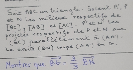 Soi ABC um triangle. Soient A' P
et N Les miliemc respectifs de
[BC], [AB] et [AC]· P' Lt N' Les 
projctes respectift de P et N owr 
(BC) parallilement overline a(AA'). 
La droite (BN) coupe (AA') enG. 
Montrer que vector BG= 2/3 vector BN