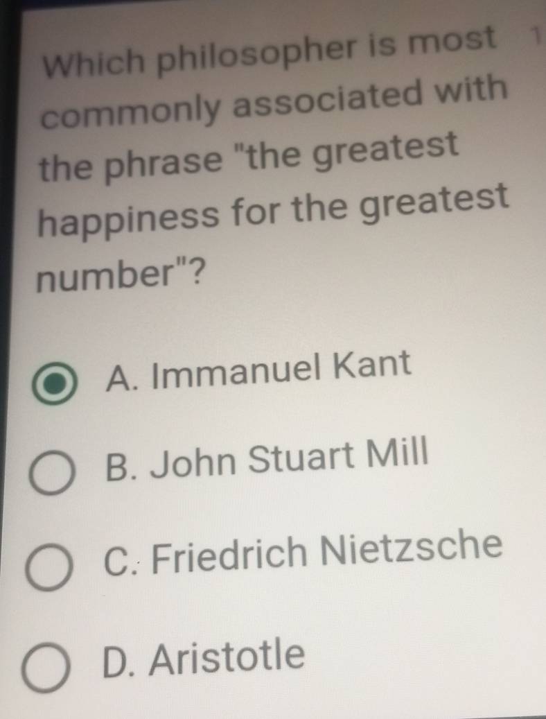 Which philosopher is most 1
commonly associated with
the phrase "the greatest
happiness for the greatest
number"?
A. Immanuel Kant
B. John Stuart Mill
C. Friedrich Nietzsche
D. Aristotle