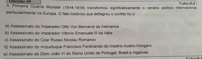 Valor: 0,4
A Primeira Guerra Mundial (1914-1918) transformou significativamente o cenário político internacional,
particularmente na Europa. O fato histórico que deflagrou o conflito foi o:
a) Assassinato do Imperador Otto Von Bismarck da Alemanha
b) Assassinato do Imperador Vittorio Emanuele III da Itália
c) Assassinato do Czar Russo Nicolau Romanov
d) Assassinato do Arquiduque Francisco Ferdinando do Império Austro-Húngaro
e) Assassinato de Dom João VI do Reino Unido de Portugal, Brasil e Algarves