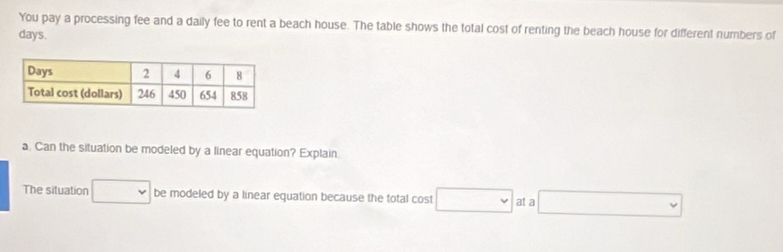 You pay a processing fee and a daily fee to rent a beach house. The table shows the total cost of renting the beach house for different numbers of
days. 
a. Can the situation be modeled by a linear equation? Explain. 
The situation □ be modeled by a linear equation because the total cost □ at a □